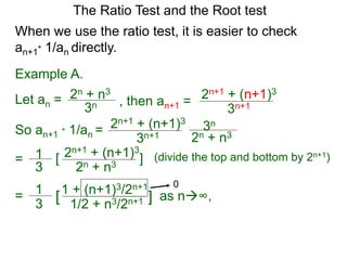 The Ratio Test and the Root test
Example A.
Let an =
3n
2n + n3
When we use the ratio test, it is easier to check
an+1* 1/an directly.
, then an+1 =
3n+1
2n+1 + (n+1)3
So an+1 * 1/an =
3n+1
2n+1 + (n+1)3
3n
2n + n3
= 1
3
2n+1 + (n+1)3
2n + n3
[ ] (divide the top and bottom by 2n+1)
= 1
3
1 + (n+1)3/2n+1
1/2 + n3/2n+1[ ] as n∞,
0
 