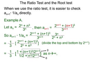 The Ratio Test and the Root test
Example A.
Let an =
3n
2n + n3
When we use the ratio test, it is easier to check
an+1* 1/an directly.
, then an+1 =
3n+1
2n+1 + (n+1)3
So an+1 * 1/an =
3n+1
2n+1 + (n+1)3
3n
2n + n3
= 1
3
2n+1 + (n+1)3
2n + n3
[ ] (divide the top and bottom by 2n+1)
= 1
3
1 + (n+1)3/2n+1
1/2 + n3/2n+1[ ] as n∞,
0
0
 