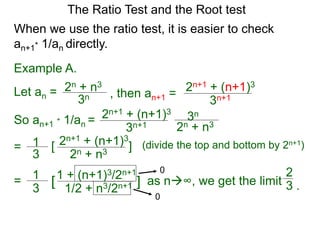 The Ratio Test and the Root test
Example A.
Let an =
3n
2n + n3
When we use the ratio test, it is easier to check
an+1* 1/an directly.
, then an+1 =
3n+1
2n+1 + (n+1)3
So an+1 * 1/an =
3n+1
2n+1 + (n+1)3
3n
2n + n3
= 1
3
2n+1 + (n+1)3
2n + n3
[ ] (divide the top and bottom by 2n+1)
= 1
3
1 + (n+1)3/2n+1
1/2 + n3/2n+1[ ] as n∞, we get the limit
0
0
2
3 .
 