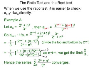 The Ratio Test and the Root test
Example A.
Let an =
3n
2n + n3
When we use the ratio test, it is easier to check
an+1* 1/an directly.
, then an+1 =
3n+1
2n+1 + (n+1)3
So an+1 * 1/an =
3n+1
2n+1 + (n+1)3
3n
2n + n3
= 1
3
2n+1 + (n+1)3
2n + n3
[ ] (divide the top and bottom by 2n+1)
= 1
3
1 + (n+1)3/2n+1
1/2 + n3/2n+1[ ] as n∞, we get the limit
0
0
2
3 .
Hence the series converges.Σn=1
∞
3n
2n + n3
 