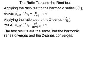 The Ratio Test and the Root test
Applying the ratio test to the harmonic series { },1
n
an+1* 1/an = n
n+1
1.
Applying the ratio test to the 2-series { },
1
n2
an+1* 1/an = n2
(n+1)2 1.
The test results are the same, but the harmonic
series diverges and the 2-series converges.
we've:
we've:
 