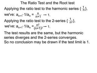 The Ratio Test and the Root test
Applying the ratio test to the harmonic series { },1
n
an+1* 1/an = n
n+1
1.
Applying the ratio test to the 2-series { },
1
n2
an+1* 1/an = n2
(n+1)2 1.
The test results are the same, but the harmonic
series diverges and the 2-series converges.
So no conclusion may be drawn if the test limit is 1.
we've:
we've:
 