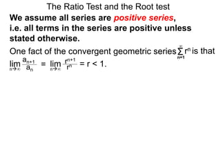 One fact of the convergent geometric series
The Ratio Test and the Root test
Σn=1
∞
rn is that
an+1
an
= rn+1
rn = r < 1.lim limn∞ n∞
We assume all series are positive series,
i.e. all terms in the series are positive unless
stated otherwise.
 