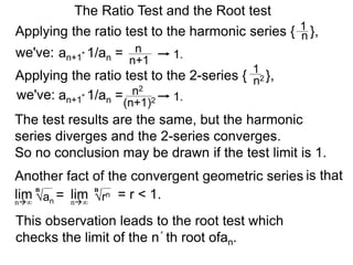 The Ratio Test and the Root test
Applying the ratio test to the harmonic series { },1
n
an+1* 1/an = n
n+1
1.
Applying the ratio test to the 2-series { },
1
n2
an+1* 1/an = n2
(n+1)2 1.
The test results are the same, but the harmonic
series diverges and the 2-series converges.
So no conclusion may be drawn if the test limit is 1.
Another fact of the convergent geometric series is that
an
= = r < 1.lim limn∞ n∞
n
rn
n
we've:
we've:
This observation leads to the root test which
checks the limit of the n´th root ofan.
 