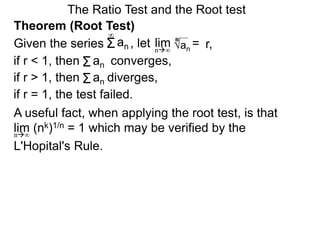 The Ratio Test and the Root test
A useful fact, when applying the root test, is that
lim (nk)1/n = 1 which may be verified by the
L'Hopital's Rule.
n∞
Theorem (Root Test)
, let an
= r,limn∞
n
if r < 1, then converges,Σan
Σan
if r = 1, the test failed.
Given the series
∞
if r > 1, then diverges,Σan
 