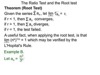 The Ratio Test and the Root test
A useful fact, when applying the root test, is that
lim (nk)1/n = 1 which may be verified by the
L'Hopital's Rule.
n∞
Example B.
3n
n3
Theorem (Root Test)
, let an
= r,limn∞
n
if r < 1, then converges,Σan
Σan
if r = 1, the test failed.
Given the series
∞
if r > 1, then diverges,Σan
Let an =
 