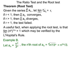 The Ratio Test and the Root test
A useful fact, when applying the root test, is that
lim (nk)1/n = 1 which may be verified by the
L'Hopital's Rule.
n∞
Example B.
3n
n3
, the n'th root of an = n3/3n
n
= n3/n/3.
Theorem (Root Test)
, let an
= r,limn∞
n
if r < 1, then converges,Σan
Σan
if r = 1, the test failed.
Given the series
∞
if r > 1, then diverges,Σan
Let an =
 