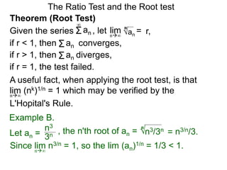 The Ratio Test and the Root test
A useful fact, when applying the root test, is that
lim (nk)1/n = 1 which may be verified by the
L'Hopital's Rule.
n∞
Example B.
3n
n3
, the n'th root of an = n3/3n
n
= n3/n/3.
Since lim n3/n = 1, so the lim (an)1/n = 1/3 < 1.n∞
Theorem (Root Test)
, let an
= r,limn∞
n
if r < 1, then converges,Σan
Σan
if r = 1, the test failed.
Given the series
∞
if r > 1, then diverges,Σan
Let an =
 