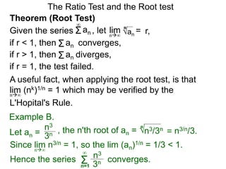 The Ratio Test and the Root test
A useful fact, when applying the root test, is that
lim (nk)1/n = 1 which may be verified by the
L'Hopital's Rule.
n∞
Example B.
3n
n3
, the n'th root of an = 
Hence the series converges.Σn=1
∞
3n
n3
n3/3n
n
= n3/n/3.
Since lim n3/n = 1, so the lim (an)1/n = 1/3 < 1.n∞
Theorem (Root Test)
, let an
= r,limn∞
n
if r < 1, then converges,Σan
Σan
if r = 1, the test failed.
Given the series
∞
if r > 1, then diverges,Σan
Let an =
 