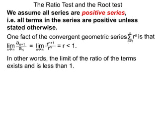 In other words, the limit of the ratio of the terms
exists and is less than 1.
One fact of the convergent geometric series
The Ratio Test and the Root test
Σn=1
∞
rn is that
an+1
an
= rn+1
rn = r < 1.lim limn∞ n∞
We assume all series are positive series,
i.e. all terms in the series are positive unless
stated otherwise.
 