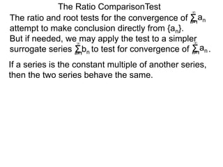 The ratio and root tests for the convergence of
attempt to make conclusion directly from {an}.
But if needed, we may apply the test to a simpler
surrogate series bn to test for convergence of .
The Ratio ComparisonTest
If a series is the constant multiple of another series,
then the two series behave the same.
Σn=1
∞
an
Σn=1
∞
Σn=1
∞
an
 