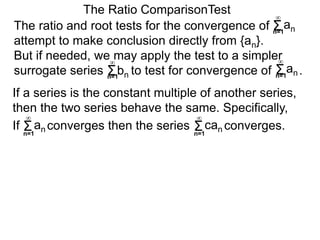 The ratio and root tests for the convergence of
attempt to make conclusion directly from {an}.
But if needed, we may apply the test to a simpler
surrogate series bn to test for convergence of .
The Ratio ComparisonTest
If converges then the series converges.Σn=1
∞
an Σn=1
∞
can
If a series is the constant multiple of another series,
then the two series behave the same. Specifically,
Σn=1
∞
an
Σn=1
∞
Σn=1
∞
an
 