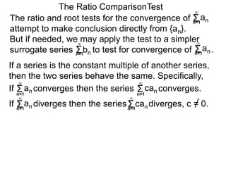 The ratio and root tests for the convergence of
attempt to make conclusion directly from {an}.
But if needed, we may apply the test to a simpler
surrogate series bn to test for convergence of .
The Ratio ComparisonTest
If converges then the series converges.Σn=1
∞
an Σn=1
∞
can
If diverges then the series diverges, c = 0.Σn=1
∞
an Σn=1
∞
can
If a series is the constant multiple of another series,
then the two series behave the same. Specifically,
Σn=1
∞
an
Σn=1
∞
Σn=1
∞
an
 