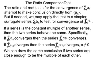 We can draw the same conclusion if two series are
close enough to be the multiple of each other.
The ratio and root tests for the convergence of
attempt to make conclusion directly from {an}.
But if needed, we may apply the test to a simpler
surrogate series bn to test for convergence of .
The Ratio ComparisonTest
If converges then the series converges.Σn=1
∞
an Σn=1
∞
can
If diverges then the series diverges, c = 0.Σn=1
∞
an Σn=1
∞
can
If a series is the constant multiple of another series,
then the two series behave the same. Specifically,
Σn=1
∞
an
Σn=1
∞
Σn=1
∞
an
 
