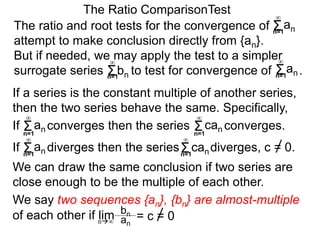 We can draw the same conclusion if two series are
close enough to be the multiple of each other.
The ratio and root tests for the convergence of
attempt to make conclusion directly from {an}.
But if needed, we may apply the test to a simpler
surrogate series bn to test for convergence of .
The Ratio ComparisonTest
If converges then the series converges.Σn=1
∞
an Σn=1
∞
can
If diverges then the series diverges, c = 0.Σn=1
∞
an Σn=1
∞
can
We say two sequences {an}, {bn} are almost-multiple
of each other if lim
If a series is the constant multiple of another series,
then the two series behave the same. Specifically,
bn
an
= c = 0n∞
Σn=1
∞
an
Σn=1
∞
Σn=1
∞
an
 