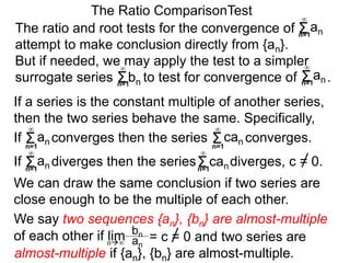 We can draw the same conclusion if two series are
close enough to be the multiple of each other.
The ratio and root tests for the convergence of
attempt to make conclusion directly from {an}.
But if needed, we may apply the test to a simpler
surrogate series bn to test for convergence of .
The Ratio ComparisonTest
If converges then the series converges.Σn=1
∞
an Σn=1
∞
can
If diverges then the series diverges, c = 0.Σn=1
∞
an Σn=1
∞
can
We say two sequences {an}, {bn} are almost-multiple
of each other if lim
If a series is the constant multiple of another series,
then the two series behave the same. Specifically,
bn
an
= c = 0 and two series aren∞
almost-multiple if {an}, {bn} are almost-multiple.
Σn=1
∞
an
Σn=1
∞
Σn=1
∞
an
 