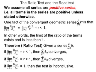 In other words, the limit of the ratio of the terms
exists and is less than 1.
One fact of the convergent geometric series
The Ratio Test and the Root test
Σn=1
∞
rn is that
an+1
an
= rn+1
rn = r < 1.lim limn∞ n∞
We assume all series are positive series,
i.e. all terms in the series are positive unless
stated otherwise.
an+1
an
= r < 1, then converges,limn∞
Σn=1
anif
an+1
an
= r > 1, then diverges,limn∞
Σn=1
∞
anif
an+1
an
= 1, then the test is inconclusive.limn∞
if
Theorem ( Ratio Test) Given a series
∞
Σn=1
∞
an
 