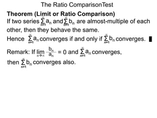 The Ratio ComparisonTest
Theorem (Limit or Ratio Comparison)
If two series and are almost-multiple of each
other, then they behave the same.
Hence converges if and only if converges.Σ
∞
an Σ
∞
bn
Remark: If lim and converges,
bn
an
= 0n∞
Σn=1
∞
an
Σn=1
∞
bn converges also.
Σn=1
∞
an Σn=1
∞
bn
then
n=1 n=1
 