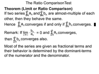 The Ratio ComparisonTest
Remark: If lim and converges,
bn
an
= 0n∞
Σn=1
∞
an
Σn=1
∞
bn converges also.
Most of the series are given as fractional terms and
their behavior is determined by the dominant-terms
of the numerator and the denominator.
then
Theorem (Limit or Ratio Comparison)
If two series and are almost-multiple of each
other, then they behave the same.
Hence converges if and only if converges.Σ
∞
an Σ
∞
bn
Σn=1
∞
an Σn=1
∞
bn
n=1 n=1
 