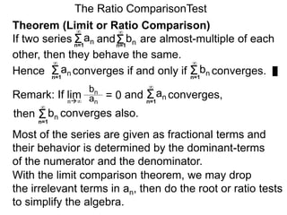 The Ratio ComparisonTest
Remark: If lim and converges,
bn
an
= 0n∞
Σn=1
∞
an
Σn=1
∞
bn converges also.
Most of the series are given as fractional terms and
their behavior is determined by the dominant-terms
of the numerator and the denominator.
With the limit comparison theorem, we may drop
the irrelevant terms in an, then do the root or ratio tests
to simplify the algebra.
then
Theorem (Limit or Ratio Comparison)
If two series and are almost-multiple of each
other, then they behave the same.
Hence converges if and only if converges.Σ
∞
an Σ
∞
bn
Σn=1
∞
an Σn=1
∞
bn
n=1 n=1
 