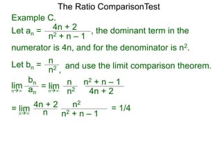 4n + 2
n2 + n – 1
, the dominant term in the
The Ratio ComparisonTest
numerator is 4n, and for the denominator is n2.
Let bn = n
n2 , and use the limit comparison theorem.
lim
bn
ann∞
= lim n
n2 4n + 2
n2 + n – 1
n∞
= lim n2
n
4n + 2
n2 + n – 1n∞
= 1/4
Example C.
Let an =
 