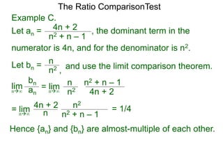 4n + 2
n2 + n – 1
, the dominant term in the
The Ratio ComparisonTest
numerator is 4n, and for the denominator is n2.
Let bn = n
n2 , and use the limit comparison theorem.
lim
bn
ann∞
= lim n
n2 4n + 2
n2 + n – 1
n∞
= lim n2
n
4n + 2
n2 + n – 1n∞
Hence {an} and {bn} are almost-multiple of each other.
Example C.
Let an =
= 1/4
 