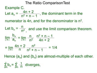 4n + 2
n2 + n – 1
, the dominant term in the
The Ratio ComparisonTest
numerator is 4n, and for the denominator is n2.
Let bn = n
n2 , and use the limit comparison theorem.
lim
bn
ann∞
= lim n
n2 4n + 2
n2 + n – 1
n∞
= lim n2
n
4n + 2
n2 + n – 1n∞
Hence {an} and {bn} are almost-multiple of each other.
Σn=1
∞
bn diverges,= Σn=1
∞
1
n
Example C.
Let an =
= 1/4
 