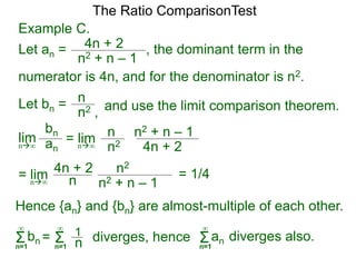Example C.
Let an = 4n + 2
n2 + n – 1
, the dominant term in the
The Ratio ComparisonTest
numerator is 4n, and for the denominator is n2.
Let bn = n
n2 , and use the limit comparison theorem.
lim
bn
ann∞
= lim n
n2 4n + 2
n2 + n – 1
n∞
= lim n2
n
4n + 2
n2 + n – 1n∞
Hence {an} and {bn} are almost-multiple of each other.
Σn=1
∞
bn diverges, hence= Σn=1
∞
1
n Σn=1
∞
an diverges also.
= 1/4
 