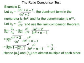n7 + 2
3n2 + n – 1 , the dominant term in the
The Ratio ComparisonTest
numerator is 3n2, and for the denominator is n7/2.
Let bn = n2
n7/2, and use the limit comparison theorem.
lim
bn
ann∞
= lim n2
n7/2
n7 + 2
3n2 + n – 1n∞
= lim n2
n7
n7 + 2
3n2 + n – 1n∞
= lim n2
1 + 2/n7
3n2 + n – 1n∞
* = 1
3
0
Hence {an} and {bn} are almost-multiple of each other.
Example D.
Let an =
 