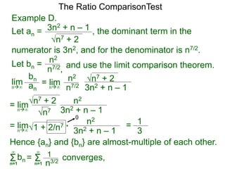 Example D.
Let an =
n7 + 2
3n2 + n – 1 , the dominant term in the
The Ratio ComparisonTest
numerator is 3n2, and for the denominator is n7/2.
Let bn = n2
n7/2, and use the limit comparison theorem.
lim
bn
ann∞
= lim n2
n7/2
n7 + 2
3n2 + n – 1n∞
= lim n2
n7
n7 + 2
3n2 + n – 1n∞
= lim n2
1 + 2/n7
3n2 + n – 1n∞
* = 1
3
0
Hence {an} and {bn} are almost-multiple of each other.
Σn=1
∞
bn converges,= Σn=1
∞
1
n3/2
 