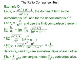 Example D.
Let an =
n7 + 2
3n2 + n – 1 , the dominant term in the
The Ratio ComparisonTest
numerator is 3n2, and for the denominator is n7/2.
Let bn = n2
n7/2, and use the limit comparison theorem.
lim
bn
ann∞
= lim n2
n7/2
n7 + 2
3n2 + n – 1n∞
= lim n2
n7
n7 + 2
3n2 + n – 1n∞
= lim n2
1 + 2/n7
3n2 + n – 1n∞
* = 1
3
0
Hence {an} and {bn} are almost-multiple of each other.
Σn=1
∞
bn converges, hence= Σn=1
∞
1
n3/2 Σn=1
∞
an converges also.
 