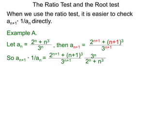 The Ratio Test and the Root test
Example A.
Let an =
3n
2n + n3
When we use the ratio test, it is easier to check
an+1* 1/an directly.
, then an+1 =
3n+1
2n+1 + (n+1)3
So an+1 * 1/an =
3n+1
2n+1 + (n+1)3
3n
2n + n3
 