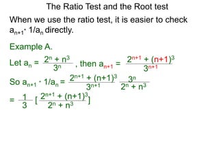 The Ratio Test and the Root test
Example A.
Let an =
3n
2n + n3
When we use the ratio test, it is easier to check
an+1* 1/an directly.
, then an+1 =
3n+1
2n+1 + (n+1)3
So an+1 * 1/an =
3n+1
2n+1 + (n+1)3
3n
2n + n3
= 1
3
2n+1 + (n+1)3
2n + n3
[ ]
 
