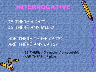 INTERROGATIVE
IS THERE A CAT?
IS THERE ANY MILK?
ARE THERE THREE CATS?
ARE THERE ANY CATS?
•IS THERE … ? singular / uncountable
•ARE THERE … ? plural
 