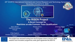 This project has received funding from the European Union’s Horizon 2020
research and innovation programme under grant agreement No 883116. PROJECT COORDINATOR
The RISEN Project
A Novel Concept for
Real-time on-site Forensic Trace Qualification
Marco Manso
PARTICLE Summary
Portugal
Roberto Chirico
ENEA
Italy
Johannes Peltola
VTT
Finland
Philip Engstrom
Swedish National Forensic Centre
Sweden
Håkan Larsson
Swedish National Forensic Centre
Sweden
Jimmy Berggren
Swedish National Forensic Centre
Sweden
25th ICCRTS International Command and Control Research and Technology Symposium
November 2-6 and 9-13, 2020
 