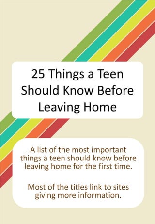 25 Things a Teen
Should Know Before
   Leaving Home

   A list of the most important
things a teen should know before
 leaving home for the first time.

  Most of the titles link to sites
   giving more information.
 