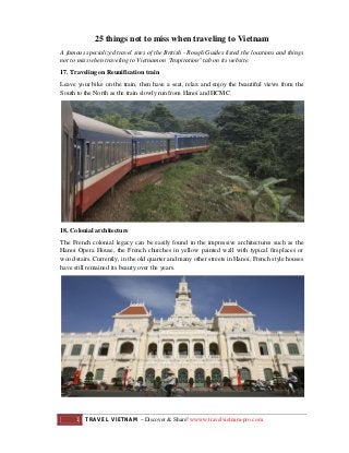 25 things not to miss when traveling to Vietnam
A famous specialized travel sites of the British - Rough Guides listed the locations and things
not to miss when traveling to Vietnam on "Inspiration" tab on its website.
17. Traveling on Reunification train
Leave your bike on the train, then have a seat, relax and enjoy the beautiful views from the
South to the North as the train slowly run from Hanoi and HCMC.

18. Colonial architecture
The French colonial legacy can be easily found in the impressive architectures such as the
Hanoi Opera House, the French churches in yellow painted wall with typical fireplaces or
wood stairs. Currently, in the old quarter and many other streets in Hanoi, French style houses
have still remained its beauty over the years.

1

TRAVEL VIETNAM – Discover & Share! wwww.travelvietnam-pro.com

 