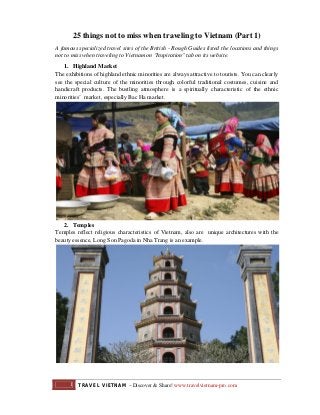 25 things not to miss when traveling to Vietnam (Part 1)
A famous specialized travel sites of the British - Rough Guides listed the locations and things
not to miss when traveling to Vietnam on "Inspiration" tab on its website.
1. Highland Market
The exhibitions of highland ethnic minorities are always attractive to tourists. You can clearly
see the special culture of the minorities through colorful traditional costumes, cuisine and
handicraft products. The bustling atmosphere is a spiritually characteristic of the ethnic
minorities’ market, especially Bac Ha market.

2. Temples
Temples reflect religious characteristics of Vietnam, also are unique architectures with the
beauty essence, Long Son Pagoda in Nha Trang is an example.

1

TRAVEL VIETNAM – Discover & Share! www.travelvietnam-pro.com

 