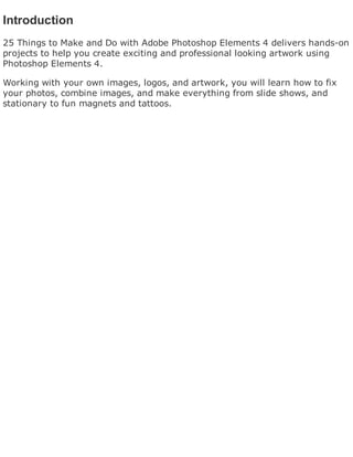 Introduction
25 Things to Make and Do with Adobe Photoshop Elements 4 delivers hands-on
projects to help you create exciting and professional looking artwork using
Photoshop Elements 4.
Working with your own images, logos, and artwork, you will learn how to fix
your photos, combine images, and make everything from slide shows, and
stationary to fun magnets and tattoos.
 