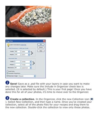 Save! Save as a .psd file with your layers in case you want to make
any changes later. Make sure the Include in Organizer check box is
selected. (It is selected by default.) This is your first page! Once you have
done this for all of your photos, it's time to move over to the Organizer.
Create a collection. In the Organizer, click the new Collection icon (
). Select New Collection, and then type a name. Once you've created your
collection, select all of the photo files for your recipes and drag them to
the new collection. Double-click the collection to view only these photos.
 