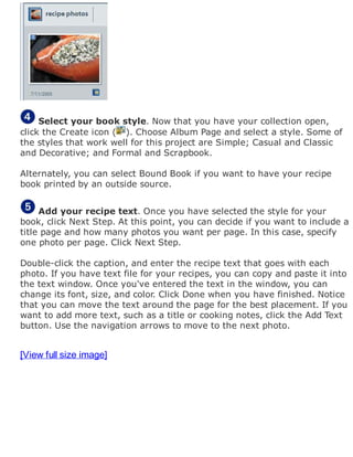 Select your book style. Now that you have your collection open,
click the Create icon ( ). Choose Album Page and select a style. Some of
the styles that work well for this project are Simple; Casual and Classic
and Decorative; and Formal and Scrapbook.
Alternately, you can select Bound Book if you want to have your recipe
book printed by an outside source.
Add your recipe text. Once you have selected the style for your
book, click Next Step. At this point, you can decide if you want to include a
title page and how many photos you want per page. In this case, specify
one photo per page. Click Next Step.
Double-click the caption, and enter the recipe text that goes with each
photo. If you have text file for your recipes, you can copy and paste it into
the text window. Once you've entered the text in the window, you can
change its font, size, and color. Click Done when you have finished. Notice
that you can move the text around the page for the best placement. If you
want to add more text, such as a title or cooking notes, click the Add Text
button. Use the navigation arrows to move to the next photo.
[View full size image]
 