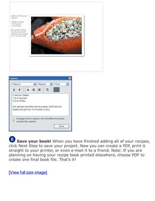 Save your book! When you have finished adding all of your recipes,
click Next Step to save your project. Now you can create a PDF, print it
straight to your printer, or even e-mail it to a friend. Note: If you are
planning on having your recipe book printed elsewhere, choose PDF to
create one final book file. That's it!
[View full size image]
 