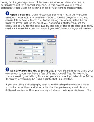 notes, family greetings, small club correspondence, or when you need a
personalized gift for a special someone. In this project you will create
stationery either using an existing photo or just starting from scratch.
Open a new file. Open Photoshop Elements 4.0. In the Welcome
window, choose Edit and Enhance Photos. Once the program launches,
choose File > New > Blank File. In the dialog that opens, select Letter
from the Preset pop-up menu. If you are using a photograph, set the
resolution to 300 for the best quality. The size of the photo should be fairly
small so it won't be a problem even if you don't have a megapixel camera.
Edit any artwork you want to use. If you are going to be using your
own artwork, you may have a few different types of files. For example, if
you are creating something for a club you may have logo artwork in Adobe
Illustrator, or you may be using a photo that is a .psd file.
If you are using a photograph, open it in Photoshop Elements and make
any color corrections and other edits that the photo may need. Save a
flattened version so that you can copy it directly into your stationery file.
 