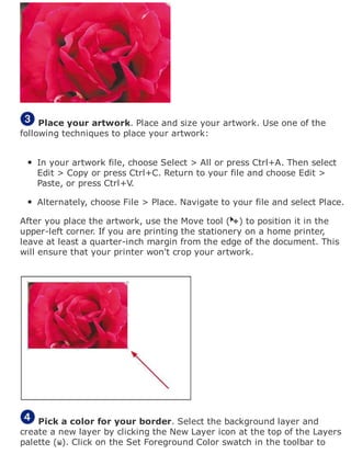 Place your artwork. Place and size your artwork. Use one of the
following techniques to place your artwork:
In your artwork file, choose Select > All or press Ctrl+A. Then select
Edit > Copy or press Ctrl+C. Return to your file and choose Edit >
Paste, or press Ctrl+V.
Alternately, choose File > Place. Navigate to your file and select Place.
After you place the artwork, use the Move tool ( ) to position it in the
upper-left corner. If you are printing the stationery on a home printer,
leave at least a quarter-inch margin from the edge of the document. This
will ensure that your printer won't crop your artwork.
Pick a color for your border. Select the background layer and
create a new layer by clicking the New Layer icon at the top of the Layers
palette ( ). Click on the Set Foreground Color swatch in the toolbar to
 