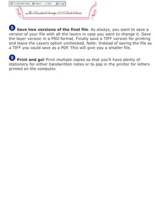 Save two versions of the final file. As always, you want to save a
version of your file with all the layers in case you want to change it. Save
the layer version in a PSD format. Finally save a TIFF version for printing
and leave the Layers option unchecked. Note: Instead of saving the file as
a TIFF you could save as a PDF. This will give you a smaller file.
Print and go! Print multiple copies so that you'll have plenty of
stationery for either handwritten notes or to pop in the printer for letters
printed on the computer.
 