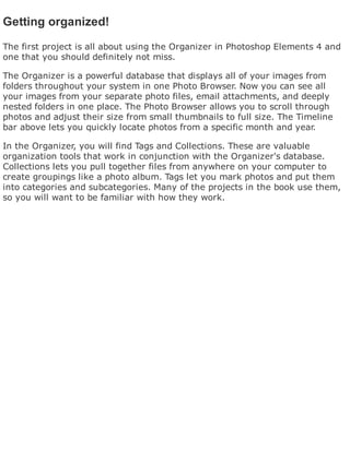 Getting organized!
The first project is all about using the Organizer in Photoshop Elements 4 and
one that you should definitely not miss.
The Organizer is a powerful database that displays all of your images from
folders throughout your system in one Photo Browser. Now you can see all
your images from your separate photo files, email attachments, and deeply
nested folders in one place. The Photo Browser allows you to scroll through
photos and adjust their size from small thumbnails to full size. The Timeline
bar above lets you quickly locate photos from a specific month and year.
In the Organizer, you will find Tags and Collections. These are valuable
organization tools that work in conjunction with the Organizer's database.
Collections lets you pull together files from anywhere on your computer to
create groupings like a photo album. Tags let you mark photos and put them
into categories and subcategories. Many of the projects in the book use them,
so you will want to be familiar with how they work.
 