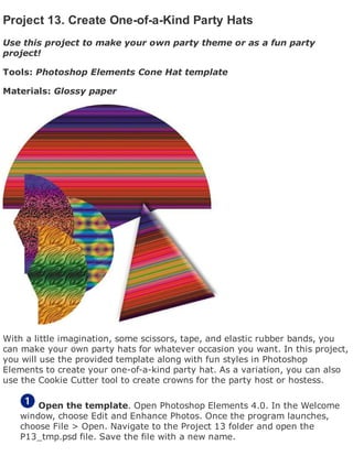 Project 13. Create One-of-a-Kind Party Hats
Use this project to make your own party theme or as a fun party
project!
Tools: Photoshop Elements Cone Hat template
Materials: Glossy paper
With a little imagination, some scissors, tape, and elastic rubber bands, you
can make your own party hats for whatever occasion you want. In this project,
you will use the provided template along with fun styles in Photoshop
Elements to create your one-of-a-kind party hat. As a variation, you can also
use the Cookie Cutter tool to create crowns for the party host or hostess.
Open the template. Open Photoshop Elements 4.0. In the Welcome
window, choose Edit and Enhance Photos. Once the program launches,
choose File > Open. Navigate to the Project 13 folder and open the
P13_tmp.psd file. Save the file with a new name.
 