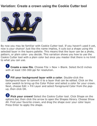 Variation: Create a crown using the Cookie Cutter tool
By now you may be familiar with Cookie Cutter tool. If you haven't used it yet,
now is your chance! Just like the name implies, it cuts out a shape using the
selected layer in the layers palette. This means that the layer can be a photo,
pattern, or plain color- you decide. This variation shows you how to use the
Cookie Cutter tool with a plain color but once you master that there is no limit
to what you can use.
Create a new file. Choose File > New > Blank. Select 8x10 inches
with at least 150-300 ppi for resolution.
Fill your background layer with a color. Double-click the
background layer to convert it to a layer that can be edited. Click on the
color swatch to bring up the Color Picker and select a color for your crown.
Next, choose Edit > Fill Layer and select Foreground Color from the pop-
up, then click OK.
Pick your crown! Select the Cookie Cutter tool. Click Shape on the
options bar, then click the arrow to open the Shapes library. Choose Show
All. Find your favorite crown, and drag the shape over your color layer.
Press Enter to apply the shape.
 