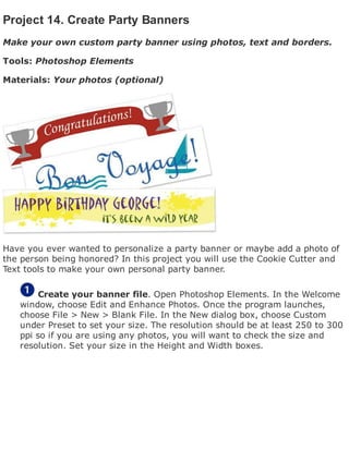 Project 14. Create Party Banners
Make your own custom party banner using photos, text and borders.
Tools: Photoshop Elements
Materials: Your photos (optional)
Have you ever wanted to personalize a party banner or maybe add a photo of
the person being honored? In this project you will use the Cookie Cutter and
Text tools to make your own personal party banner.
Create your banner file. Open Photoshop Elements. In the Welcome
window, choose Edit and Enhance Photos. Once the program launches,
choose File > New > Blank File. In the New dialog box, choose Custom
under Preset to set your size. The resolution should be at least 250 to 300
ppi so if you are using any photos, you will want to check the size and
resolution. Set your size in the Height and Width boxes.
 