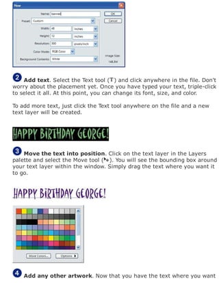 Add text. Select the Text tool ( ) and click anywhere in the file. Don't
worry about the placement yet. Once you have typed your text, triple-click
to select it all. At this point, you can change its font, size, and color.
To add more text, just click the Text tool anywhere on the file and a new
text layer will be created.
Move the text into position. Click on the text layer in the Layers
palette and select the Move tool ( ). You will see the bounding box around
your text layer within the window. Simply drag the text where you want it
to go.
Add any other artwork. Now that you have the text where you want
 